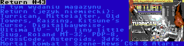 Return #43 | W tym wydaniu magazynu Return (język niemiecki): Turrican, Mittelalter, Old Towers, Raizing, Kitsune's Curse, Digitalbauweise, Ultima IV - VI, Tiny little Slug, Roland MT-32, PDP-8, CrossCode, Asteroids, 3dfx, Mortal Kombat i Szene-News C64 & Atari.