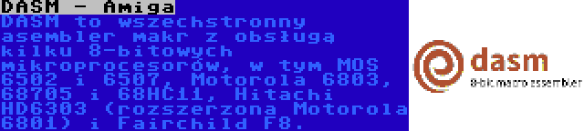 DASM - Amiga | DASM to wszechstronny asembler makr z obsługą kilku 8-bitowych mikroprocesorów, w tym MOS 6502 i 6507, Motorola 6803, 68705 i 68HC11, Hitachi HD6303 (rozszerzona Motorola 6801) i Fairchild F8.