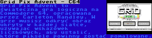 Grid Pix Advent - C64 | Grid Pix Advent to świąteczna gra logiczna na Commodore 64, opracowana przez Carleton Handley. W grze musisz odkryć obraz ukryty w każdej siatce, używając wskazówek liczbowych, aby ustalić, które piksele powinny zostać pomalowane.