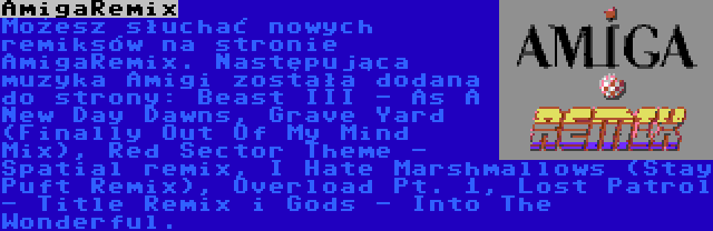 AmigaRemix | Możesz słuchać nowych remiksów na stronie AmigaRemix. Następująca muzyka Amigi została dodana do strony: Beast III - As A New Day Dawns, Grave Yard (Finally Out Of My Mind Mix), Red Sector Theme - Spatial remix, I Hate Marshmallows (Stay Puft Remix), Overload Pt. 1, Lost Patrol - Title Remix i Gods - Into The Wonderful.