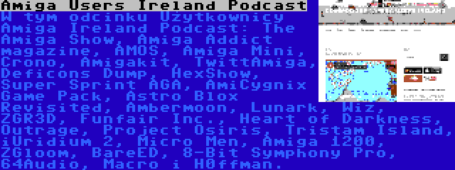 Amiga Users Ireland Podcast | W tym odcinku Użytkownicy Amiga Ireland Podcast: The Amiga Show, Amiga Addict magazine, AMOS, Amiga Mini, Crono, Amigakit, TwittAmiga, Deficons Dump, HexShow, Super Sprint AGA, AmiCygnix Game Pack, Astro Blox Revisited, Ambermoon, Lunark, Wiz, ZGR3D, Funfair Inc., Heart of Darkness, Outrage, Project Osiris, Tristam Island, iUridium 2, Micro Men, Amiga 1200, ZGloom, BareED, 8-Bit Symphony Pro, 64Audio, Macro i H0ffman.