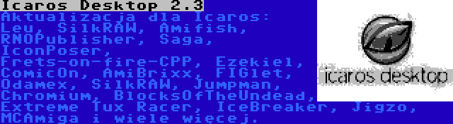 Icaros Desktop 2.3 | Aktualizacja dla Icaros: Leu, SilkRAW, Amifish, RNOPublisher, Saga, IconPoser, Frets-on-fire-CPP, Ezekiel, ComicOn, AmiBrixx, FIGlet, Odamex, SilkRAW, Jumpman, Chromium, BlocksOfTheUndead, Extreme Tux Racer, IceBreaker, Jigzo, MCAmiga i wiele więcej.