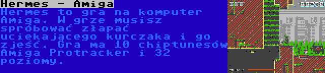 Hermes - Amiga | Hermes to gra na komputer Amiga. W grze musisz spróbować złapać uciekającego kurczaka i go zjeść. Gra ma 10 chiptunesów Amiga Protracker i 32 poziomy.