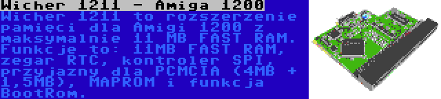 Wicher 1211 - Amiga 1200 | Wicher 1211 to rozszerzenie pamięci dla Amigi 1200 z maksymalnie 11 MB FAST RAM. Funkcje to: 11MB FAST RAM, zegar RTC, kontroler SPI, przyjazny dla PCMCIA (4MB + 1,5MB), MAPROM i funkcja BootRom.