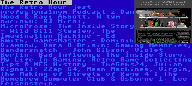 The Retro Hour  | The Retro Hour jest profesjonalnym Podcast z Dan Wood & Ravi Abbott. W tym odcinku: RJ Mical, MicroProse: The Inside Story - Wild Bill Stealey, The Imagination Machine - Ed Smith, GamesMaster - Dominik Diamond, Dara Ó Briain: Gaming Memories, Bandersnatch - John Gibson, Violet Berlin: Bad Influence The Inside Story, My Life In Gaming, Retro Game Collecting Tips & NES History - TheGebs24, Julian Rignall: ZZap 64, Mean Machines, Virgin, The Making of Streets of Rage 4 i The Homebrew Computer Club & Osborne 1: Lee Felsenstein.