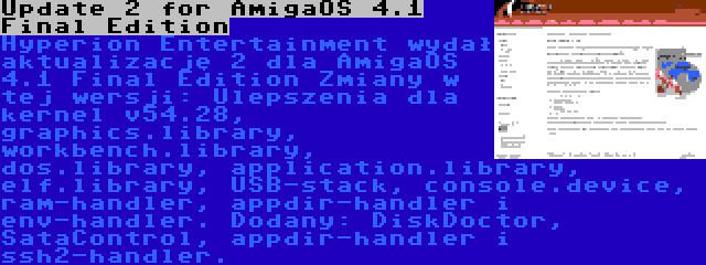 Update 2 for AmigaOS 4.1 Final Edition | Hyperion Entertainment wydał aktualizację 2 dla AmigaOS 4.1 Final Edition Zmiany w tej wersji: Ulepszenia dla kernel v54.28, graphics.library, workbench.library, dos.library, application.library, elf.library, USB-stack, console.device, ram-handler, appdir-handler i env-handler. Dodany: DiskDoctor, SataControl, appdir-handler i ssh2-handler.