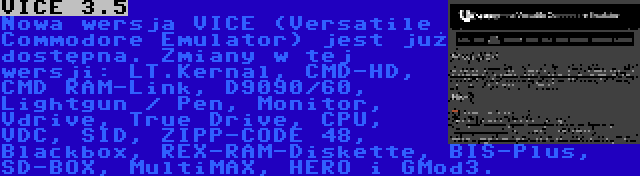 VICE 3.5 | Nowa wersja VICE (Versatile Commodore Emulator) jest już dostępna. Zmiany w tej wersji: LT.Kernal, CMD-HD, CMD RAM-Link, D9090/60, Lightgun / Pen, Monitor, Vdrive, True Drive, CPU, VDC, SID, ZIPP-CODE 48, Blackbox, REX-RAM-Diskette, BIS-Plus, SD-BOX, MultiMAX, HERO i GMod3.
