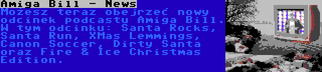  Amiga Bill - News | Możesz teraz obejrzeć nowy odcinek podcastu Amiga Bill. W tym odcinku: Santa Rocks, Santa Run, XMas Lemmings, Canon Soccer, Dirty Santa oraz Fire & Ice Christmas Edition.