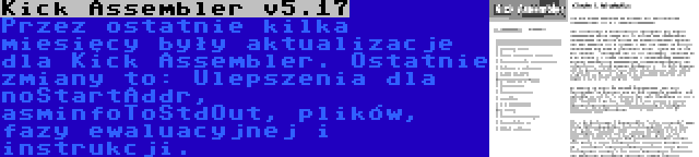 Kick Assembler v5.17 | Przez ostatnie kilka miesięcy były aktualizacje dla Kick Assembler. Ostatnie zmiany to: Ulepszenia dla noStartAddr, asminfoToStdOut, plików, fazy ewaluacyjnej i instrukcji.