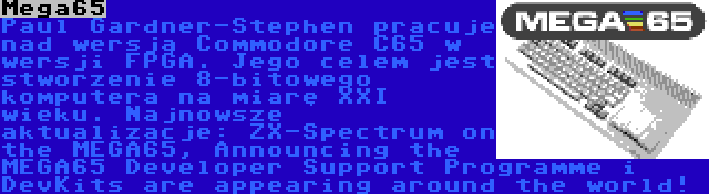 Mega65 | Paul Gardner-Stephen pracuje nad wersją Commodore C65 w wersji FPGA. Jego celem jest stworzenie 8-bitowego komputera na miarę XXI wieku. Najnowsze aktualizacje: ZX-Spectrum on the MEGA65, Announcing the MEGA65 Developer Support Programme i DevKits are appearing around the world!