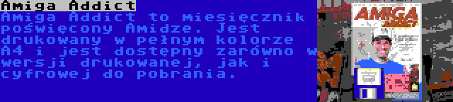 Amiga Addict | Amiga Addict to miesięcznik poświęcony Amidze. Jest drukowany w pełnym kolorze A4 i jest dostępny zarówno w wersji drukowanej, jak i cyfrowej do pobrania.