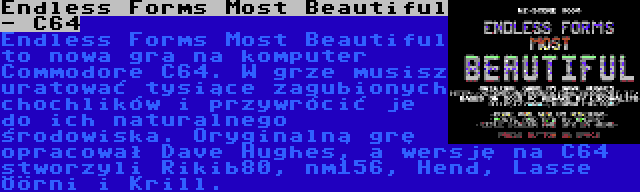 Endless Forms Most Beautiful - C64 | Endless Forms Most Beautiful to nowa gra na komputer Commodore C64. W grze musisz uratować tysiące zagubionych chochlików i przywrócić je do ich naturalnego środowiska. Oryginalną grę opracował Dave Hughes, a wersję na C64 stworzyli Rikib80, nm156, Hend, Lasse Öörni i Krill.