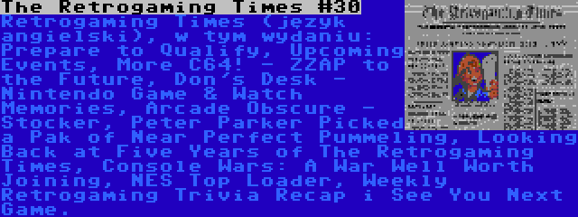 The Retrogaming Times #30 | Retrogaming Times (język angielski), w tym wydaniu: Prepare to Qualify, Upcoming Events, More C64! - ZZAP to the Future, Don's Desk - Nintendo Game & Watch Memories, Arcade Obscure - Stocker, Peter Parker Picked a Pak of Near Perfect Pummeling, Looking Back at Five Years of The Retrogaming Times, Console Wars: A War Well Worth Joining, NES Top Loader, Weekly Retrogaming Trivia Recap i See You Next Game.