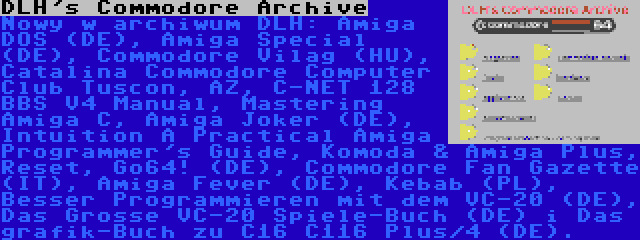 DLH's Commodore Archive | Nowy w archiwum DLH: Amiga DOS (DE), Amiga Special (DE), Commodore Vilag (HU), Catalina Commodore Computer Club Tuscon, AZ, C-NET 128 BBS V4 Manual, Mastering Amiga C, Amiga Joker (DE), Intuition A Practical Amiga Programmer's Guide, Komoda & Amiga Plus, Reset, Go64! (DE), Commodore Fan Gazette (IT), Amiga Fever (DE), Kebab (PL), Besser Programmieren mit dem VC-20 (DE), Das Grosse VC-20 Spiele-Buch (DE) i Das grafik-Buch zu C16 C116 Plus/4 (DE).