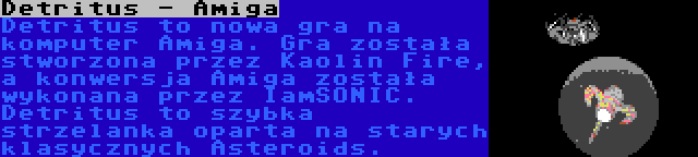 Detritus - Amiga | Detritus to nowa gra na komputer Amiga. Gra została stworzona przez Kaolin Fire, a konwersja Amiga została wykonana przez IamSONIC. Detritus to szybka strzelanka oparta na starych klasycznych Asteroids.