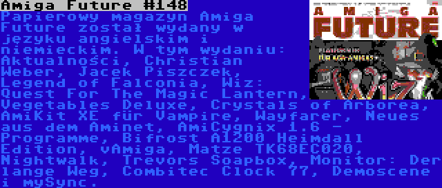 Amiga Future #148 | Papierowy magazyn Amiga Future został wydany w języku angielskim i niemieckim. W tym wydaniu: Aktualności, Christian Weber, Jacek Piszczek, Legend of Falconia, Wiz: Quest For The Magic Lantern, Vegetables Deluxe, Crystals of Arborea, AmiKit XE für Vampire, Wayfarer, Neues aus dem Aminet, AmiCygnix 1.6 - Programme, Bifrost A1200 Heimdall Edition, vAmiga, Matze TK68EC020, Nightwalk, Trevors Soapbox, Monitor: Der lange Weg, Combitec Clock 77, Demoscene i mySync.