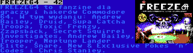 FREEZE64 - 42 | FREEZE64 to fanzine dla graczy i hakerów Commodore 64. W tym wydaniu: Andrew Bailey, Druid, Supa Catcha Troopa, Toxic Frenzy, Zzapsback, Secret Squirrel Investigates, Andrew Bailey, Trooper, Neptune Lander Elite, Snare, New & Exclusive Pokes 'n' Codes i Chris Stanley.