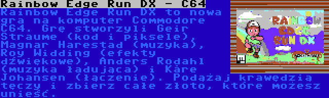 Rainbow Edge Run DX - C64 | Rainbow Edge Run DX to nowa gra na komputer Commodore C64. Grę stworzyli Geir Straume (kod i piksele), Magnar Harestad (muzyka), Roy Widding (efekty dźwiękowe), Anders Rodahl (muzyka ładująca) i Kåre Johansen (łączenie). Podążaj krawędzią tęczy i zbierz całe złoto, które możesz unieść.