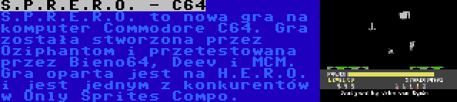 S.P.R.E.R.O. - C64 | S.P.R.E.R.O. to nowa gra na komputer Commodore C64. Gra została stworzona przez Oziphantom i przetestowana przez Bieno64, Deev i MCM. Gra oparta jest na H.E.R.O. i jest jednym z konkurentów w Only Sprites Compo.