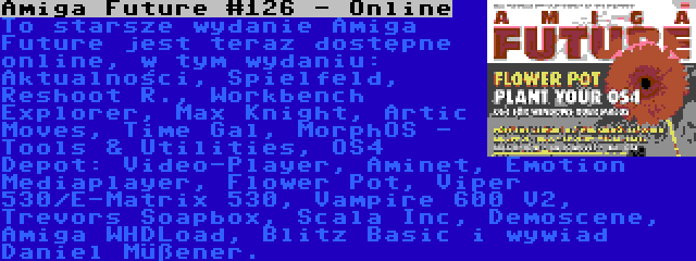 Amiga Future #126 - Online | To starsze wydanie Amiga Future jest teraz dostępne online, w tym wydaniu: Aktualności, Spielfeld, Reshoot R., Workbench Explorer, Max Knight, Artic Moves, Time Gal, MorphOS - Tools & Utilities, OS4 Depot: Video-Player, Aminet, Emotion Mediaplayer, Flower Pot, Viper 530/E-Matrix 530, Vampire 600 V2, Trevors Soapbox, Scala Inc, Demoscene, Amiga WHDLoad, Blitz Basic i wywiad Daniel Müßener.