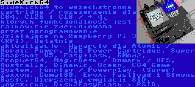 SideKick64 | Sidekick64 to wszechstronna cartridge / rozszerzenie dla C64, C128 i C16 / + 4, których funkcjonalność jest całkowicie zdefiniowana przez oprogramowanie działające na Raspberry Pi 3 (RPi). Ostatnie aktualizacje: Wsparcie dla Atomic / Nordic Power, KCS Power Cartridge, Super Snapshot V5, Easyflash, GMod2, Prophet64, MagicDesk / Domark / HES, Australia, Dinamic, Ocean, C64 Game System, Funplay / Powerplay, (Super) Zaxxon, Comal80, Epyx, Fastload i Simons Basic. Ulepszenia emulacji SID, joysticka, Disk2EasyFlash i PSID.