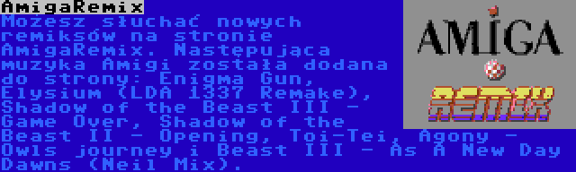 AmigaRemix | Możesz słuchać nowych remiksów na stronie AmigaRemix. Następująca muzyka Amigi została dodana do strony: Enigma Gun, Elysium (LDA 1337 Remake), Shadow of the Beast III - Game Over, Shadow of the Beast II - Opening, Toi-Tei, Agony - Owls journey i Beast III - As A New Day Dawns (Neil Mix).