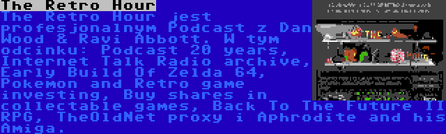 The Retro Hour | The Retro Hour jest profesjonalnym Podcast z Dan Wood & Ravi Abbott. W tym odcinku: Podcast 20 years, Internet Talk Radio archive, Early Build Of Zelda 64, Pokemon and Retro game investing, Buy shares in collectable games, Back To The Future II RPG, TheOldNet proxy i Aphrodite and his Amiga.