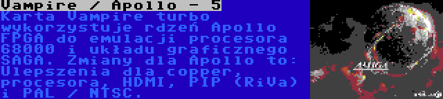 Vampire / Apollo - 5 | Karta Vampire turbo wykorzystuje rdzeń Apollo FPGA do emulacji procesora 68000 i układu graficznego SAGA. Zmiany dla Apollo to: Ulepszenia dla copper, procesora, HDMI, PIP (RiVa) i PAL / NTSC.