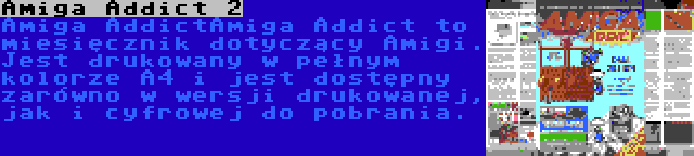 Amiga Addict 2 | Amiga AddictAmiga Addict to miesięcznik dotyczący Amigi. Jest drukowany w pełnym kolorze A4 i jest dostępny zarówno w wersji drukowanej, jak i cyfrowej do pobrania.