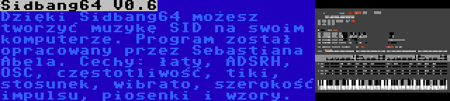 Sidbang64 V0.6 | Dzięki Sidbang64 możesz tworzyć muzykę SID na swoim komputerze. Program został opracowany przez Sebastiana Abela. Cechy: łaty, ADSRH, OSC, częstotliwość, tiki, stosunek, wibrato, szerokość impulsu, piosenki i wzory.