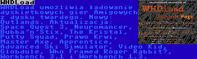 WHDLoad | WHDLoad umożliwia ładowanie dyskietkowych gier Amigowych z dysku twardego. Nowy: Outlands. Aktualizacja: Space Quest 3, Neuromancer, Bubba'n'Stix, The Kristal, Putty Squad, Prawo Krwi, Master Axe, Apprentice, Advanced Ski Simulator, Video Kid, Globdule, Who Framed Roger Rabbit?, Workbench 3.1 i Workbench 1.3.