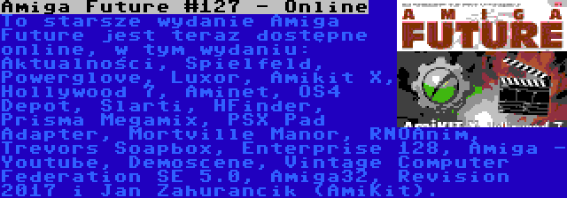 Amiga Future #127 - Online | To starsze wydanie Amiga Future jest teraz dostępne online, w tym wydaniu: Aktualności, Spielfeld, Powerglove, Luxor, Amikit X, Hollywood 7, Aminet, OS4 Depot, Slarti, HFinder, Prisma Megamix, PSX Pad Adapter, Mortville Manor, RNOAnim, Trevors Soapbox, Enterprise 128, Amiga - Youtube, Demoscene, Vintage Computer Federation SE 5.0, Amiga32, Revision 2017 i Jan Zahurancik (AmiKit).