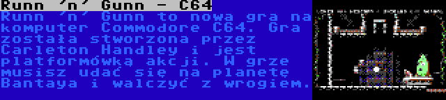 Runn 'n' Gunn - C64 | Runn 'n' Gunn to nowa gra na komputer Commodore C64. Gra została stworzona przez Carleton Handley i jest platformówką akcji. W grze musisz udać się na planetę Bantaya i walczyć z wrogiem.