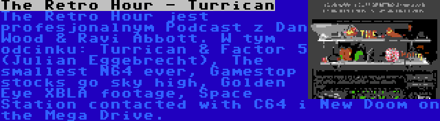 The Retro Hour - Turrican | The Retro Hour jest profesjonalnym Podcast z Dan Wood & Ravi Abbott. W tym odcinku: Turrican & Factor 5 (Julian Eggebrecht), The smallest N64 ever, Gamestop stocks go sky high, Golden Eye XBLA footage, Space Station contacted with C64 i New Doom on the Mega Drive.