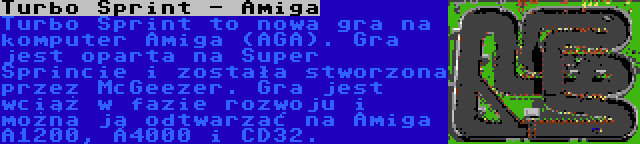 Turbo Sprint - Amiga | Turbo Sprint to nowa gra na komputer Amiga (AGA). Gra jest oparta na Super Sprincie i została stworzona przez McGeezer. Gra jest wciąż w fazie rozwoju i można ją odtwarzać na Amiga A1200, A4000 i CD32.