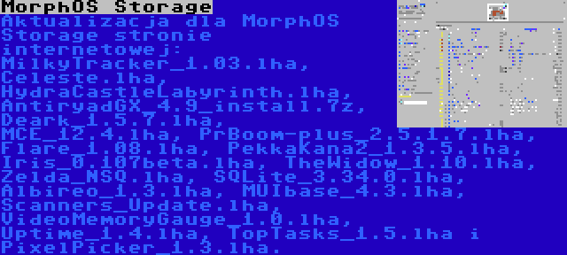 MorphOS Storage | Aktualizacja dla MorphOS Storage stronie internetowej: MilkyTracker_1.03.lha, Celeste.lha, HydraCastleLabyrinth.lha, AntiryadGX_4.9_install.7z, Deark_1.5.7.lha, MCE_12.4.lha, PrBoom-plus_2.5.1.7.lha, Flare_1.08.lha, PekkaKana2_1.3.5.lha, Iris_0.107beta.lha, TheWidow_1.10.lha, Zelda_NSQ.lha, SQLite_3.34.0.lha, Albireo_1.3.lha, MUIbase_4.3.lha, Scanners_Update.lha, VideoMemoryGauge_1.0.lha, Uptime_1.4.lha, TopTasks_1.5.lha i PixelPicker_1.3.lha.