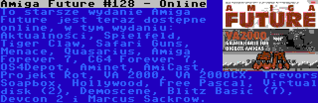 Amiga Future #128 - Online | To starsze wydanie Amiga Future jest teraz dostępne online, w tym wydaniu: Aktualności, Spielfeld, Tiger Claw, Safari Guns, Menace, Quasarius, Amiga Forever 7, C64 Forever 7, OS4Depot, Aminet, AmiCast, Projekt Rot, VA 2000, VA 2000CX, Trevors Soapbox, Hollywood, Free Pascal, Virtual disk (2), Demoscene, Blitz Basic (7), Devcon 2 i Marcus Sackrow.