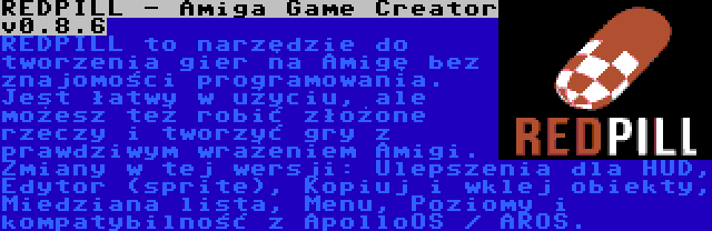 REDPILL - Amiga Game Creator v0.8.6 | REDPILL to narzędzie do tworzenia gier na Amigę bez znajomości programowania. Jest łatwy w użyciu, ale możesz też robić złożone rzeczy i tworzyć gry z prawdziwym wrażeniem Amigi. Zmiany w tej wersji: Ulepszenia dla HUD, Edytor (sprite), Kopiuj i wklej obiekty, Miedziana lista, Menu, Poziomy i kompatybilność z ApolloOS / AROS.