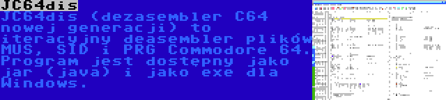JC64dis | JC64dis (dezasembler C64 nowej generacji) to iteracyjny deasembler plików MUS, SID i PRG Commodore 64. Program jest dostępny jako jar (java) i jako exe dla Windows.