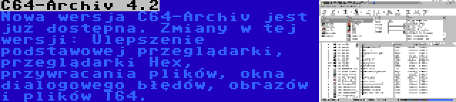 C64-Archiv 4.2 | Nowa wersja C64-Archiv jest już dostępna. Zmiany w tej wersji: Ulepszenie podstawowej przeglądarki, przeglądarki Hex, przywracania plików, okna dialogowego błędów, obrazów i plików T64.