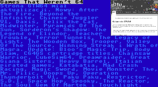 Games That Weren't 64 | Strona GTW64 miał aktualizacji. Nowy: After The Fire, Beyond the Infinite, Chinese Juggler V1, Daxis, Felix the Cat, Midwinter, Pyramids Of The Sun, Sorderon's Shadow: The Legend of Elindor, Teacher Trouble, Terror Tunnels, The Legacy of Light, The Wooden Box, Trooper, Valley Of The Source, Winning Streak i Wrath of Magra. Update: Bloo's Magic Trip, Body Slam, C64GS cartridge titles, Chainsaw Warrior, CubeSim64, Dreamraider, Great Giana Sisters, Heavy Barrel, Italian pirated games, Katabatia, Mad Crash Racing, Magic Sword, Movie Monster, The, Mr. Pilic, Ooops Up, Operation Thunderbolt V1, Paku Paku, Restrictor, S.D.I, Space Hop, Spooky, The Reactor, The Soul Gem Of Martek i Touchlight.