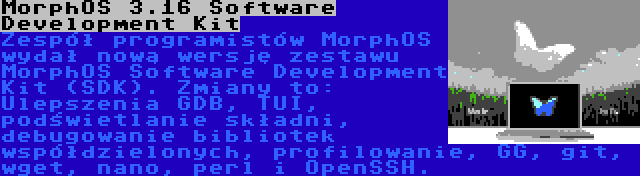 MorphOS 3.16 Software Development Kit | Zespół programistów MorphOS wydał nową wersję zestawu MorphOS Software Development Kit (SDK). Zmiany to: Ulepszenia GDB, TUI, podświetlanie składni, debugowanie bibliotek współdzielonych, profilowanie, GG, git, wget, nano, perl i OpenSSH.