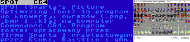 SPOT - C64 | SPOT (Sparta's Picture Optimizing Tool) to program do konwersji obrazów (.png, .bmp i .kla) na komputer Commodore C64. Program został opracowany przez firmę Sparta i przetestowany przez Ksubi, Raistlin i q0b.