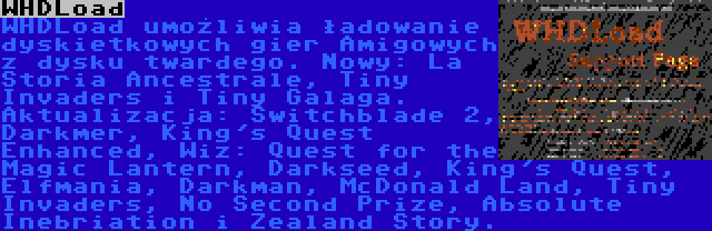 WHDLoad | WHDLoad umożliwia ładowanie dyskietkowych gier Amigowych z dysku twardego. Nowy: La Storia Ancestrale, Tiny Invaders i Tiny Galaga. Aktualizacja: Switchblade 2, Darkmer, King's Quest Enhanced, Wiz: Quest for the Magic Lantern, Darkseed, King's Quest, Elfmania, Darkman, McDonald Land, Tiny Invaders, No Second Prize, Absolute Inebriation i Zealand Story.