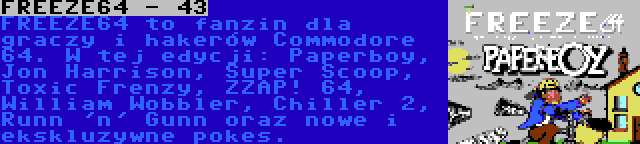 FREEZE64 - 43 | FREEZE64 to fanzin dla graczy i hakerów Commodore 64. W tej edycji: Paperboy, Jon Harrison, Super Scoop, Toxic Frenzy, ZZAP! 64, William Wobbler, Chiller 2, Runn 'n' Gunn oraz nowe i ekskluzywne pokes.