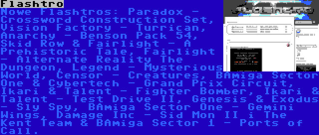 Flashtro | Nowe Flashtros: Paradox - Crossword Construction Set, Vision Factory - Turrican, Anarchy - Benson Pack 54, Skid Row & Fairlight - A Prehistoric Tale, Fairlight - Alternate Reality The Dungeon, Legend - Mysterious World, Censor - Creatures, BAmiga Sector One & Cybertech - Grand Prix Circuit, Ikari & Talent - Fighter Bomber, Ikari & Talent - Test Drive II, Genesis & Exodus - Sly Spy, BAmiga Sector One - Gemini Wings, Damage Inc - Sid Mon II i The Kent Team & BAmiga Sector 1 - Ports of Call.