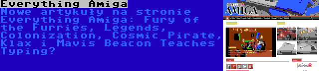 Everything Amiga | Nowe artykuły na stronie Everything Amiga: Fury of the Furries, Legends, Colonization, Cosmic Pirate, Klax i Mavis Beacon Teaches Typing…