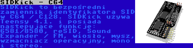 SIDKick - C64 | SIDKick to bezpośredni zamiennik identyfikatora SID w C64 / C128. SIDKick używa Teensy 4.1. i posiada następujące funkcje: 6581/8580, reSID, Sound Expander / FM, wiosło, mysz, wzmacniacz operacyjny, mono i stereo.