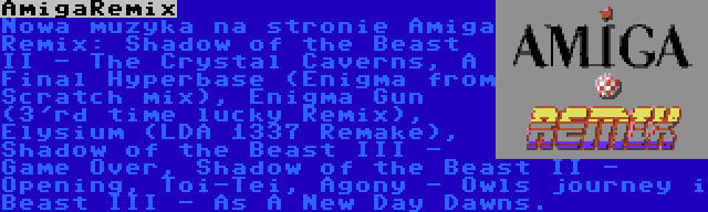 AmigaRemix | Nowa muzyka na stronie Amiga Remix: Shadow of the Beast II - The Crystal Caverns, A Final Hyperbase (Enigma from Scratch mix), Enigma Gun (3'rd time lucky Remix), Elysium (LDA 1337 Remake), Shadow of the Beast III - Game Over, Shadow of the Beast II - Opening, Toi-Tei, Agony - Owls journey i Beast III - As A New Day Dawns.