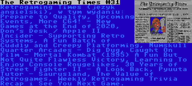 The Retrogaming Times #31 | Retrogaming Times (język angielski), w tym wydaniu: Prepare to Qualify, Upcoming Events, More C64! - New Games at the End of 2020, Don's Desk / Apple II Incider - Supporting Retro Systems, A Fun Batch of Cuddly and Creepy Platforming, Numskull Quarter Arcades - Dig Dug, Caught On Film - Mortal Kombat (1995) A Fun But Not Quite Flawless Victory, Learning To Enjoy Console Rougelikes, 30 Years of Street Fighter II - A Look Back, Pyuuta Tutor - Saurusland, The Value of Retrogames, Weekly Retrogaming Trivia Recap i See You Next Game.